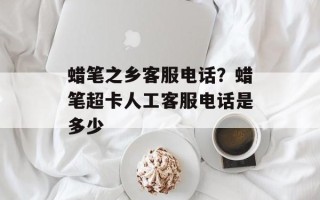 蜡笔之乡客服电话？蜡笔超卡人工客服电话是多少