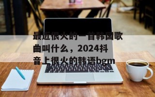 最近很火的一首韩国歌曲叫什么，2024抖音上很火的韩语bgm