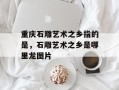 重庆石雕艺术之乡指的是，石雕艺术之乡是哪里龙图片