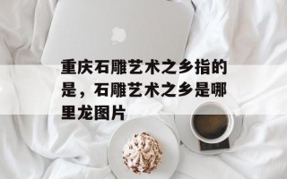 重庆石雕艺术之乡指的是，石雕艺术之乡是哪里龙图片