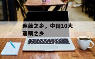 连藕之乡，中国10大莲藕之乡