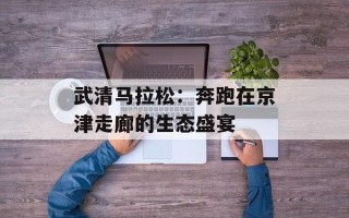 武清马拉松：奔跑在京津走廊的生态盛宴