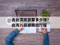 去台湾旅游要多少钱？台湾八日游跟团行程