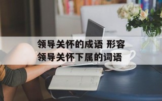 领导关怀的成语 形容领导关怀下属的词语