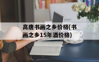 高唐书画之乡价格(书画之乡15年酒价格)