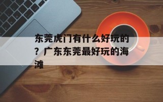 东莞虎门有什么好玩的？广东东莞最好玩的海滩