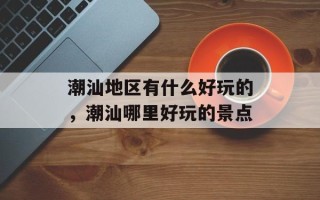 潮汕地区有什么好玩的，潮汕哪里好玩的景点