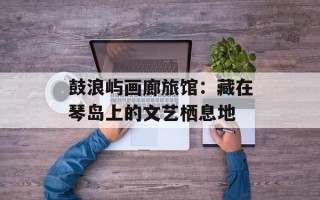 鼓浪屿画廊旅馆：藏在琴岛上的文艺栖息地