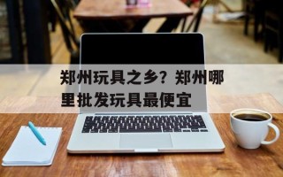 郑州玩具之乡？郑州哪里批发玩具最便宜