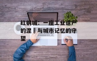 红钢城：一座工业遗产的涅槃与城市记忆的守望