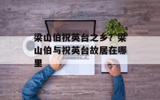 梁山伯祝英台之乡？梁山伯与祝英台故居在哪里