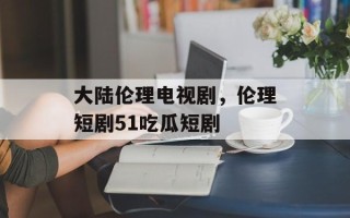 大陆伦理电视剧，伦理短剧51吃瓜短剧