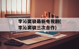李沁窦骁最新电视剧(李沁窦骁三次合作)