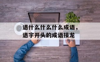 退什么什么什么成语，退字开头的成语接龙