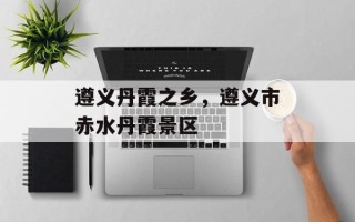 遵义丹霞之乡，遵义市赤水丹霞景区