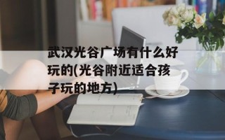 武汉光谷广场有什么好玩的(光谷附近适合孩子玩的地方)