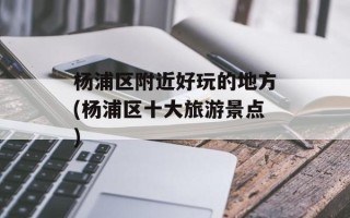 杨浦区附近好玩的地方(杨浦区十大旅游景点)