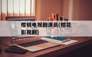 樱桃电视剧演员(樱花影视剧)