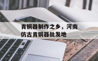 青铜器制作之乡，河南仿古青铜器批发地