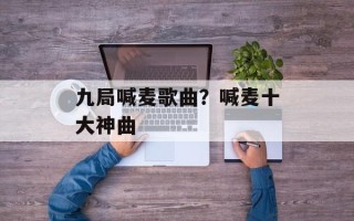 九局喊麦歌曲？喊麦十大神曲