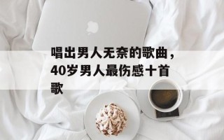 唱出男人无奈的歌曲，40岁男人最伤感十首歌