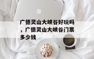 广德灵山大峡谷好玩吗，广德灵山大峡谷门票多少钱
