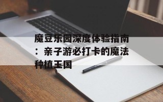 魔豆乐园深度体验指南：亲子游必打卡的魔法种植王国