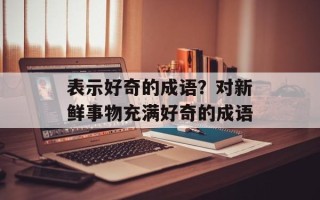 表示好奇的成语？对新鲜事物充满好奇的成语