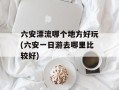 六安漂流哪个地方好玩(六安一日游去哪里比较好)