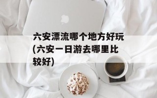 六安漂流哪个地方好玩(六安一日游去哪里比较好)