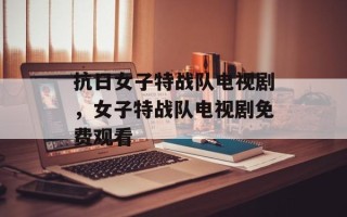 抗日女子特战队电视剧，女子特战队电视剧免费观看