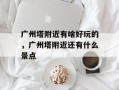 广州塔附近有啥好玩的，广州塔附近还有什么景点