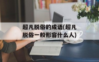 超凡脱俗的成语(超凡脱俗一般形容什么人)