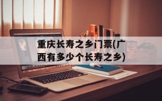 重庆长寿之乡门票(广西有多少个长寿之乡)