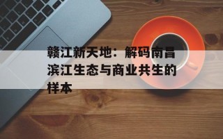 赣江新天地：解码南昌滨江生态与商业共生的样本