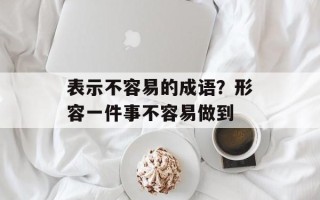 表示不容易的成语？形容一件事不容易做到
