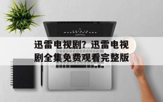 迅雷电视剧？迅雷电视剧全集免费观看完整版