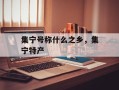 集宁号称什么之乡，集宁特产