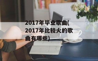 2017年毕业歌曲(2017年比较火的歌曲有哪些)
