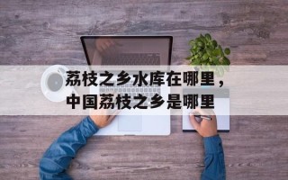 荔枝之乡水库在哪里，中国荔枝之乡是哪里