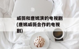 戚薇和唐嫣演的电视剧(唐嫣戚薇合作的电视剧)