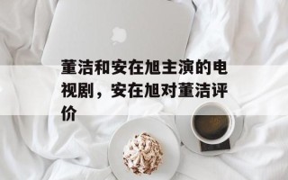 董洁和安在旭主演的电视剧，安在旭对董洁评价