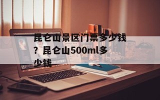 昆仑山景区门票多少钱？昆仑山500ml多少钱