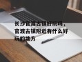 长沙官渡古镇好玩吗，官渡古镇附近有什么好玩的地方