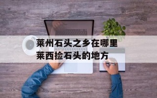 莱州石头之乡在哪里 莱西捡石头的地方