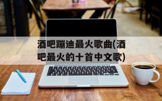 酒吧蹦迪最火歌曲(酒吧最火的十首中文歌)