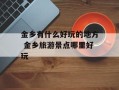 金乡有什么好玩的地方 金乡旅游景点哪里好玩