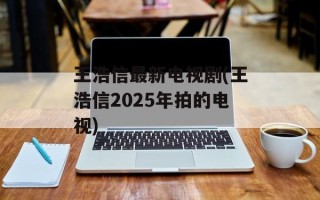 王浩信最新电视剧(王浩信2025年拍的电视)