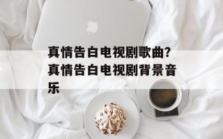 真情告白电视剧歌曲？真情告白电视剧背景音乐