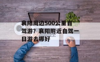 襄阳周边500公里自驾游？襄阳附近自驾一日游去哪好
